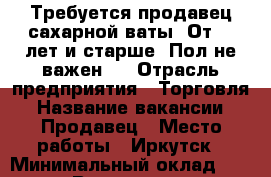 Требуется продавец сахарной ваты. От 18 лет и старше. Пол не важен.  › Отрасль предприятия ­ Торговля › Название вакансии ­ Продавец › Место работы ­ Иркутск › Минимальный оклад ­ 30 000 › Возраст от ­ 18 › Возраст до ­ 25 - Иркутская обл. Работа » Вакансии   